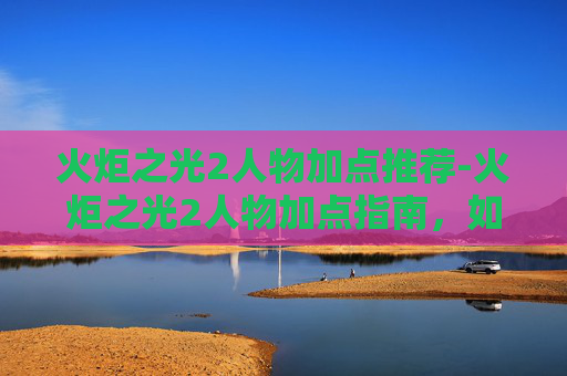 火炬之光2人物加点推荐-火炬之光2人物加点指南，如何优化你的英雄角色