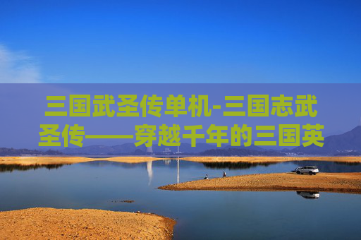 三国武圣传单机-三国志武圣传——穿越千年的三国英雄传奇