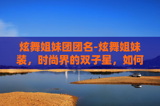 炫舞姐妹团团名-炫舞姐妹装，时尚界的双子星，如何成为街头焦点？