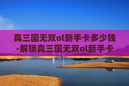 真三国无双ol新手卡多少钱-解锁真三国无双ol新手卡，开启你的三国冒险之旅