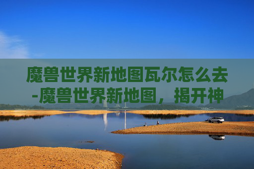 魔兽世界新地图瓦尔怎么去-魔兽世界新地图，揭开神秘面纱，探索未知领域