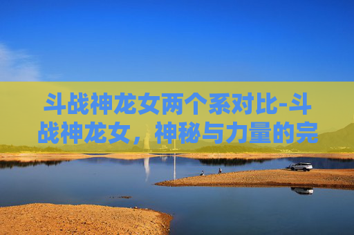 斗战神龙女两个系对比-斗战神龙女,神秘与力量的完美结合 斗战神龙女两个系对比-斗战神龙女,神秘与力量的完美结合