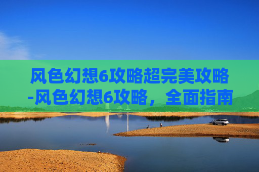 风色幻想6攻略超完美攻略-风色幻想6攻略，全面指南