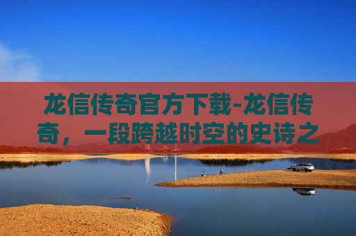 龙信传奇官方下载-龙信传奇,一段跨越时空的史诗之旅 龙信传奇官方下载-龙信传奇,一段跨越时空的史诗之旅