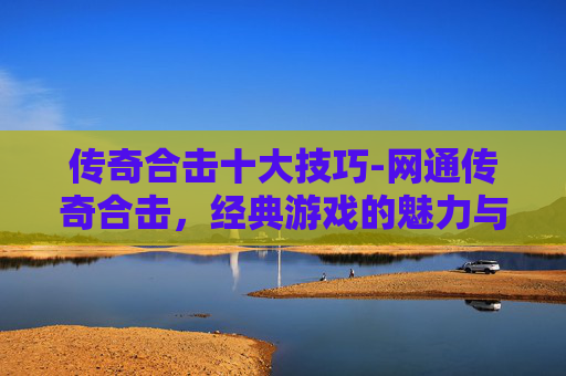 传奇合击十大技巧-网通传奇合击，经典游戏的魅力与挑战