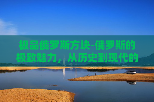 极品俄罗斯方块-俄罗斯的极致魅力，从历史到现代的全方位探索