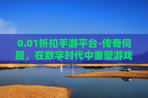 0.01折扣手游平台-传奇伺服，在数字时代中重塑游戏世界的引擎