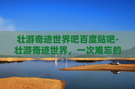 壮游奇迹世界吧百度贴吧-壮游奇迹世界，一次难忘的探险之旅