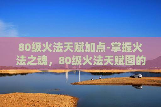 80级火法天赋加点-掌握火法之魂,80级火法天赋图的深度解析