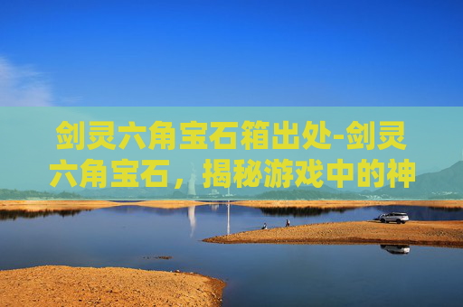 剑灵六角宝石箱出处-剑灵六角宝石，揭秘游戏中的神秘力量