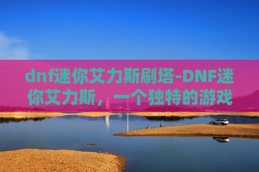 dnf迷你艾力斯刷塔-DNF迷你艾力斯，一个独特的游戏角色，带你领略不一样的冒险之旅