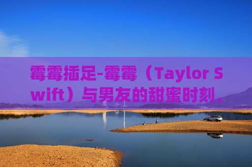 霉霉插足-霉霉(Taylor Swift)与男友的甜蜜时刻,在拥抱中寻找爱情的力量