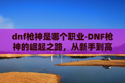 dnf枪神是哪个职业-DNF枪神的崛起之路，从新手到高手的必经之路