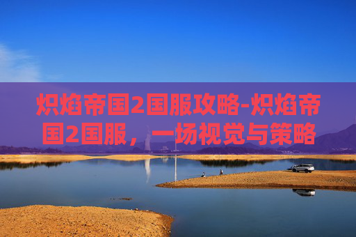 炽焰帝国2国服攻略-炽焰帝国2国服，一场视觉与策略的盛宴