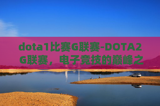 dota1比赛G联赛-DOTA2 G联赛,电子竞技的巅峰之战 dota1比赛G联赛-DOTA2 G联赛,电子竞技的巅峰之战