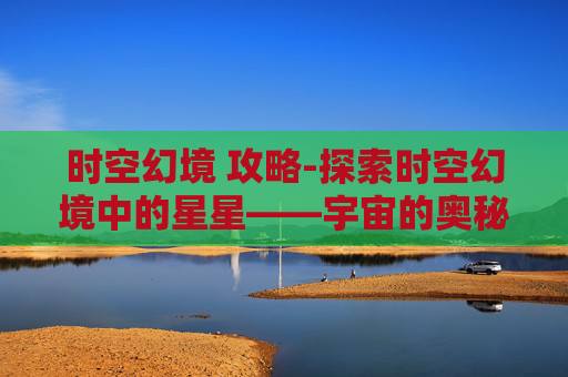 时空幻境 攻略-探索时空幻境中的星星——宇宙的奥秘与人类心灵的共鸣
