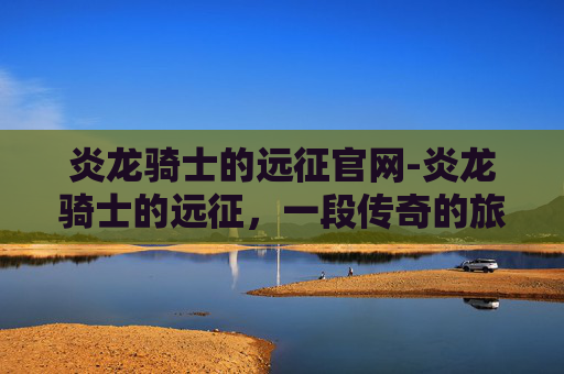 炎龙骑士的远征官网-炎龙骑士的远征,一段传奇的旅程 炎龙骑士的远征官网-炎龙骑士的远征,一段传奇的旅程