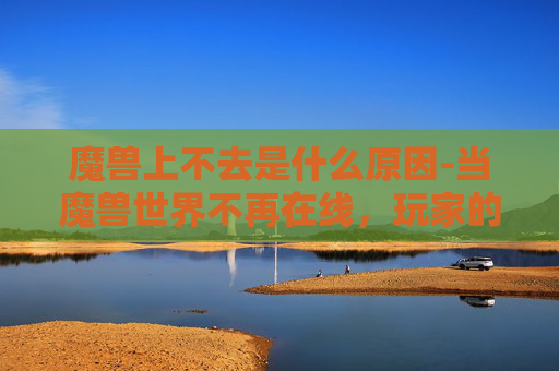 魔兽上不去是什么原因-当魔兽世界不再在线，玩家的困惑与挑战
