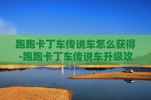 跑跑卡丁车传说车怎么获得-跑跑卡丁车传说车升级攻略 跑跑卡丁车传说车怎么获得-跑跑卡丁车传说车升级攻略