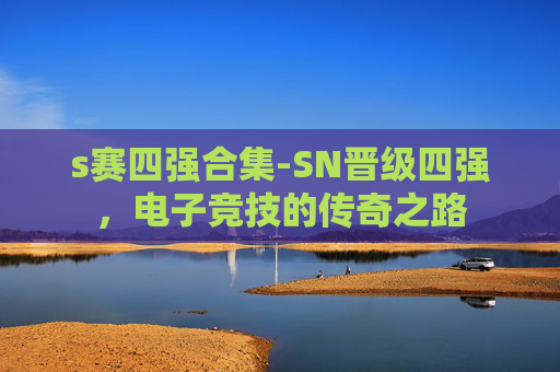 s赛四强合集-SN晋级四强，电子竞技的传奇之路
