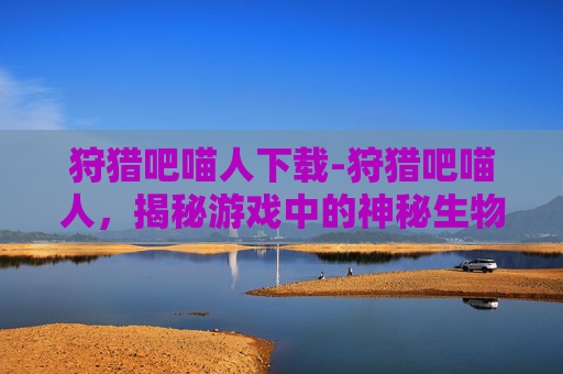 狩猎吧喵人下载-狩猎吧喵人，揭秘游戏中的神秘生物与策略