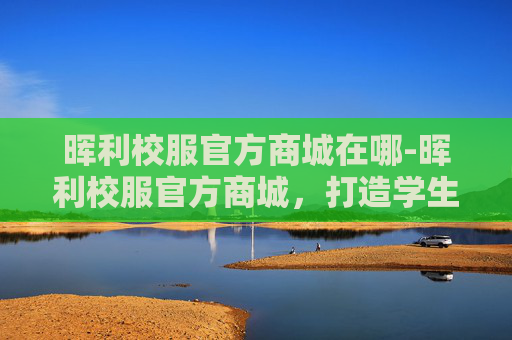 晖利校服官方商城在哪-晖利校服官方商城，打造学生专属的时尚与舒适