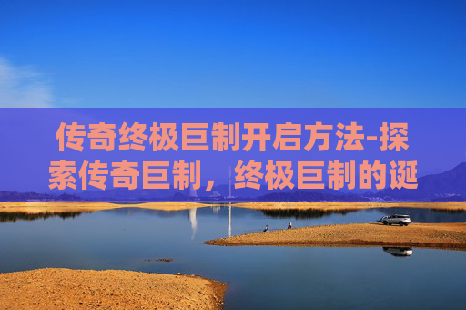 传奇终极巨制开启方法-探索传奇巨制，终极巨制的诞生与影响
