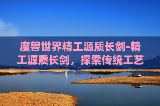 魔兽世界精工源质长剑-精工源质长剑，探索传统工艺与现代科技的完美融合