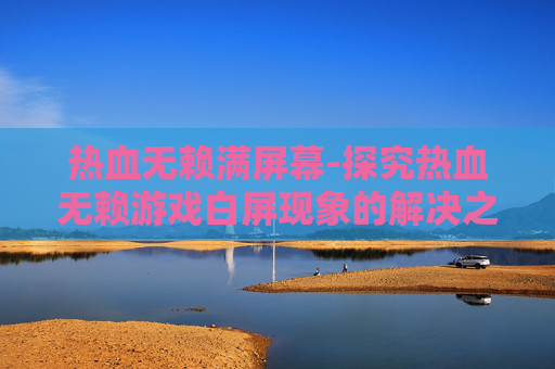 热血无赖满屏幕-探究热血无赖游戏白屏现象的解决之道