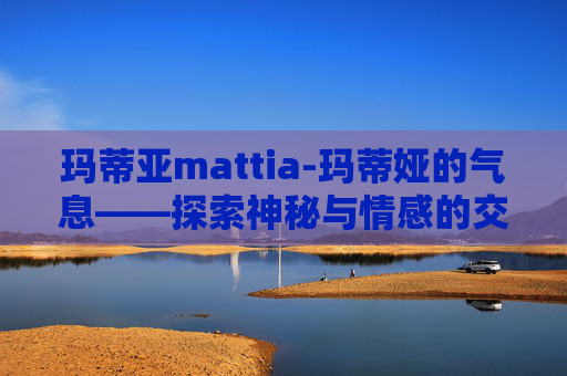 玛蒂亚mattia-玛蒂娅的气息——探索神秘与情感的交织 玛蒂亚mattia-玛蒂娅的气息——探索神秘与情感的交织