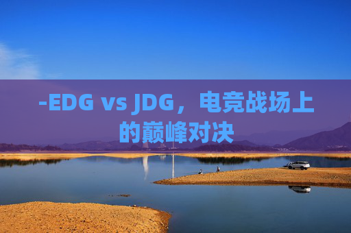 -EDG vs JDG,电竞战场上的巅峰对决 -EDG vs JDG,电竞战场上的巅峰对决