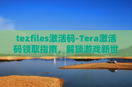 tezfiles激活码-Tera激活码领取指南，解锁游戏新世界