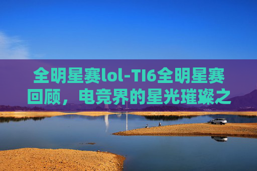 全明星赛lol-TI6全明星赛回顾，电竞界的星光璀璨之夜
