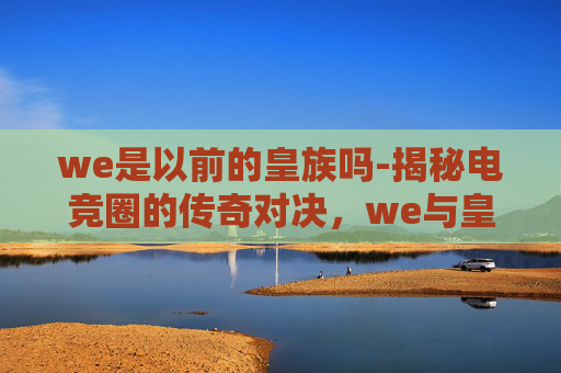 we是以前的皇族吗-揭秘电竞圈的传奇对决，we与皇族的辉煌岁月
