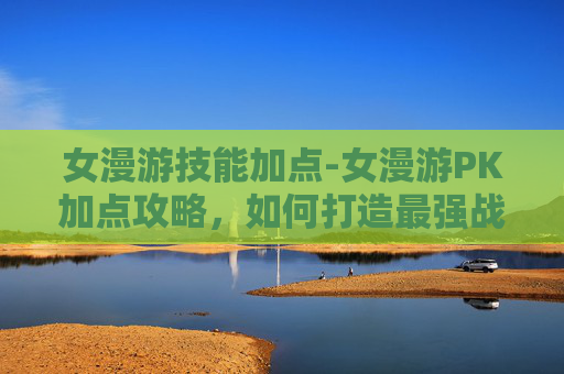 女漫游技能加点-女漫游PK加点攻略，如何打造最强战斗组合？