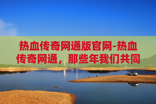 热血传奇网通版官网-热血传奇网通，那些年我们共同的回忆