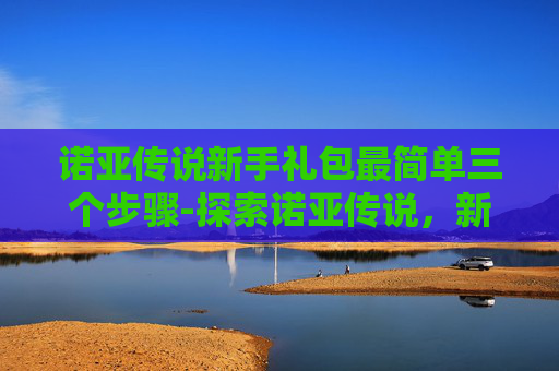 诺亚传说新手礼包最简单三个步骤-探索诺亚传说，新手卡带来的无限可能