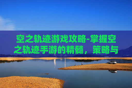 空之轨迹游戏攻略-掌握空之轨迹手游的精髓，策略与技巧全解析