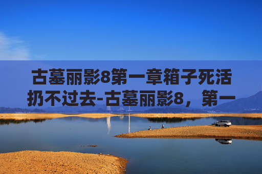 古墓丽影8第一章箱子死活扔不过去-古墓丽影8，第一章，暗影之下——揭开神秘古墓的序幕
