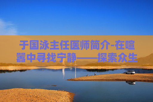 于国泳主任医师简介-在喧嚣中寻找宁静——探索众生游心情提升的艺术