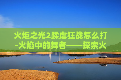 火炬之光2蹂虐狂战怎么打-火焰中的舞者——探索火炬之光2中狂战的极限挑战