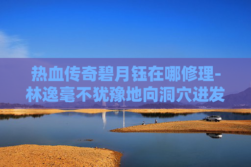 热血传奇碧月钰在哪修理-林逸毫不犹豫地向洞穴进发。他小心翼翼地穿过一片密林，来到了洞穴前。只见洞口被藤蔓和荆棘覆盖，显得有些隐蔽。林逸深吸一口气，鼓起勇气，一步步走进了洞穴