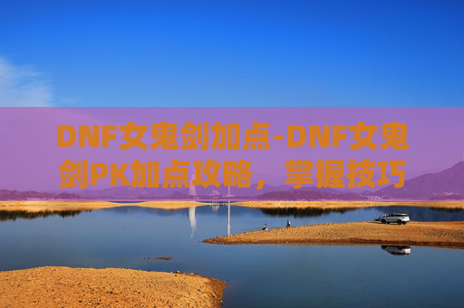 DNF女鬼剑加点-DNF女鬼剑PK加点攻略，掌握技巧，提升胜率