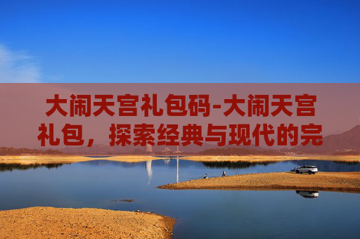 大闹天宫礼包码-大闹天宫礼包，探索经典与现代的完美融合