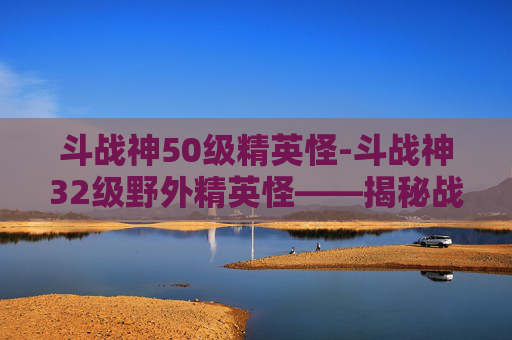 斗战神50级精英怪-斗战神32级野外精英怪——揭秘战斗技巧与策略