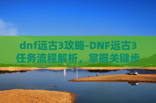 dnf远古3攻略-DNF远古3任务流程解析,掌握关键步骤,高效完成挑战 dnf远古3攻略-DNF远古3任务流程解析,掌握关键步骤,高效完成挑战