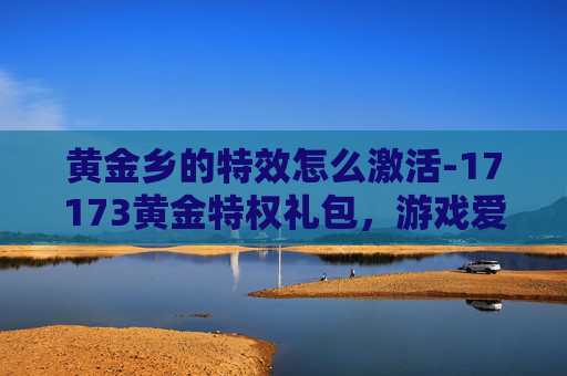 黄金乡的特效怎么激活-17173黄金特权礼包，游戏爱好者的终极福利