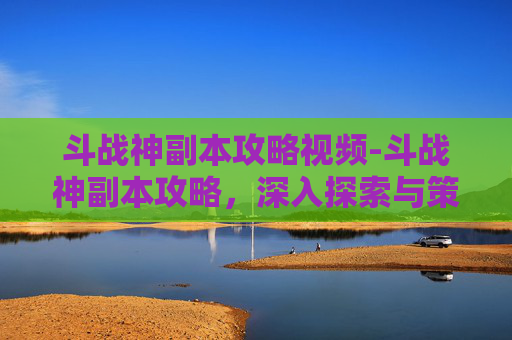 斗战神副本攻略视频-斗战神副本攻略，深入探索与策略运用