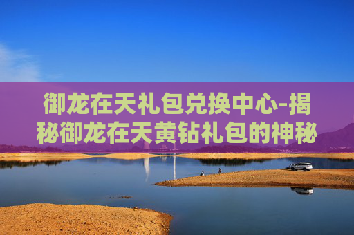 御龙在天礼包兑换中心-揭秘御龙在天黄钻礼包的神秘力量