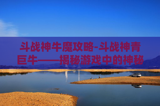 斗战神牛魔攻略-斗战神青巨牛——揭秘游戏中的神秘力量